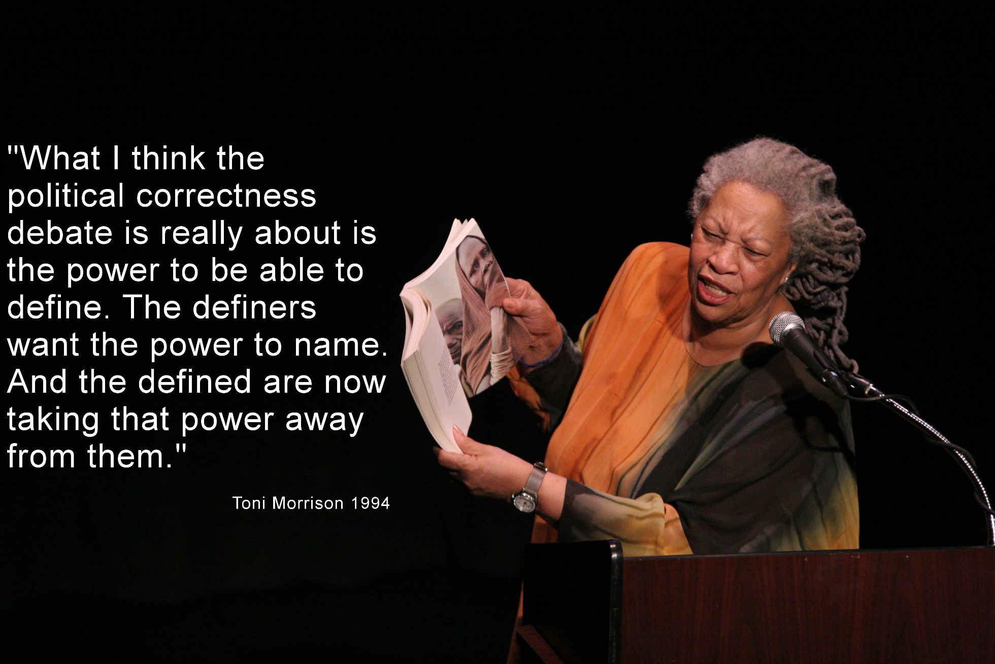 "Ich denke es geht bei der Debatte um Political Correctness um Definitionsmacht. Die Definierenden wollen die Macht zu benennen und die Definierten nehmen ihnen diese Macht jetzt weg.“ (Toni Morrison 1994) Toni Morrison und ein Zitat von ihr: "What I think the political correctness debate is really about is the power to be able to define. The definers want the power to name. And the defined are now taking that power away from them."